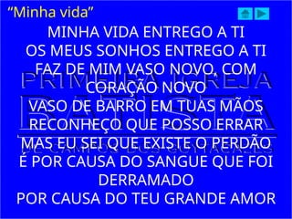 MINHA VIDA ENTREGO A TI
OS MEUS SONHOS ENTREGO A TI
FAZ DE MIM VASO NOVO, COM
CORAÇÃO NOVO
VASO DE BARRO EM TUAS MÃOS
RECONHEÇO QUE POSSO ERRAR
MAS EU SEI QUE EXISTE O PERDÃO
É POR CAUSA DO SANGUE QUE FOI
DERRAMADO
POR CAUSA DO TEU GRANDE AMOR
“Minha vida”
 
