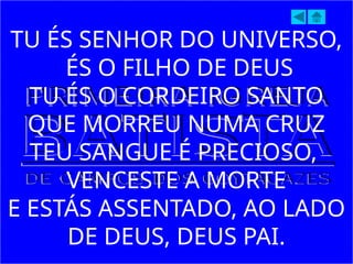 TU ÉS SENHOR DO UNIVERSO,
ÉS O FILHO DE DEUS
TU ÉS O CORDEIRO SANTO
QUE MORREU NUMA CRUZ
TEU SANGUE É PRECIOSO,
VENCESTE A MORTE
E ESTÁS ASSENTADO, AO LADO
DE DEUS, DEUS PAI.
 