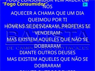 FOGO CONSUMIDOR VEM ARDER EM
NÓS
AQUECER A CHAMA QUE UM DIA
QUEIMOU POR TI
HOMENS SE DESVIARAM, PROFETAS SE
VENDERAM
MAS EXISTEM AQUELES QUE NÃO SE
DOBRARAM
DIANTE OUTROS DEUSES
MAS EXISTEM AQUELES QUE NÃO SE
DOBRARAM
“Fogo Consumidor”
 