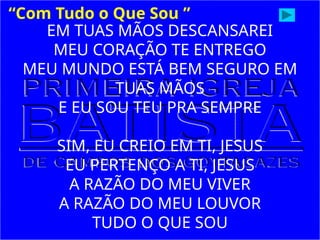 EM TUAS MÃOS DESCANSAREI
MEU CORAÇÃO TE ENTREGO
MEU MUNDO ESTÁ BEM SEGURO EM
TUAS MÃOS
E EU SOU TEU PRA SEMPRE
SIM, EU CREIO EM TI, JESUS
EU PERTENÇO A TI, JESUS
A RAZÃO DO MEU VIVER
A RAZÃO DO MEU LOUVOR
TUDO O QUE SOU
“Com Tudo o Que Sou ”
 