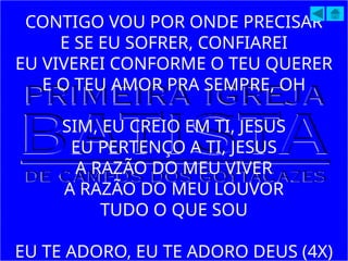 CONTIGO VOU POR ONDE PRECISAR
E SE EU SOFRER, CONFIAREI
EU VIVEREI CONFORME O TEU QUERER
E O TEU AMOR PRA SEMPRE, OH
SIM, EU CREIO EM TI, JESUS
EU PERTENÇO A TI, JESUS
A RAZÃO DO MEU VIVER
A RAZÃO DO MEU LOUVOR
TUDO O QUE SOU
EU TE ADORO, EU TE ADORO DEUS (4X)
 