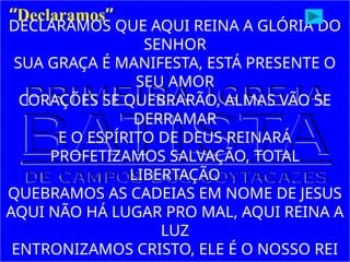DECLARAMOS QUE AQUI REINA A GLÓRIA DO
SENHOR
SUA GRAÇA É MANIFESTA, ESTÁ PRESENTE O
SEU AMOR
CORAÇÕES SE QUEBRARÃO, ALMAS VÃO SE
DERRAMAR
E O ESPÍRITO DE DEUS REINARÁ
PROFETIZAMOS SALVAÇÃO, TOTAL
LIBERTAÇÃO
QUEBRAMOS AS CADEIAS EM NOME DE JESUS
AQUI NÃO HÁ LUGAR PRO MAL, AQUI REINA A
LUZ
ENTRONIZAMOS CRISTO, ELE É O NOSSO REI
“Declaramos”
 