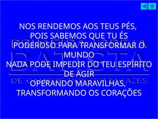 NOS RENDEMOS AOS TEUS PÉS,
POIS SABEMOS QUE TU ÉS
PODEROSO PARA TRANSFORMAR O
MUNDO
NADA PODE IMPEDIR DO TEU ESPÍRITO
DE AGIR
OPERANDO MARAVILHAS,
TRANSFORMANDO OS CORAÇÕES
 