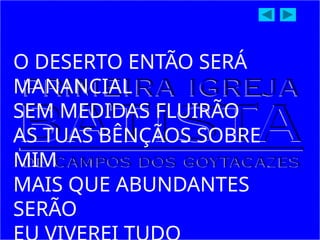 O DESERTO ENTÃO SERÁ
MANANCIAL
SEM MEDIDAS FLUIRÃO
AS TUAS BÊNÇÃOS SOBRE
MIM
MAIS QUE ABUNDANTES
SERÃO
 