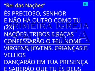 ÉS PRECIOSO, SENHOR
E NÃO HÁ OUTRO COMO TU
(2X)
NAÇÕES, TRIBOS E RAÇAS
CONFESSARÃO O TEU NOME
VIRGENS, JOVENS, CRIANÇAS E
VELHOS
DANÇARÃO EM TUA PRESENÇA
E SABERÃO QUE TU ÉS DEUS
“Rei das Nações”
 