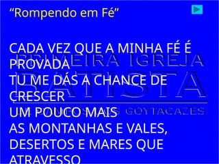 CADA VEZ QUE A MINHA FÉ É
PROVADA
TU ME DÁS A CHANCE DE
CRESCER
UM POUCO MAIS
AS MONTANHAS E VALES,
DESERTOS E MARES QUE
“Rompendo em Fé”
 