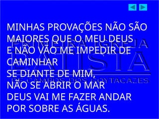 MINHAS PROVAÇÕES NÃO SÃO
MAIORES QUE O MEU DEUS
E NÃO VÃO ME IMPEDIR DE
CAMINHAR
SE DIANTE DE MIM,
NÃO SE ABRIR O MAR
DEUS VAI ME FAZER ANDAR
POR SOBRE AS ÁGUAS.
 