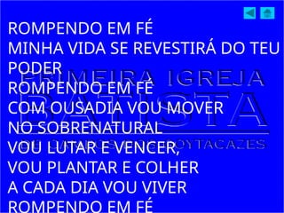 ROMPENDO EM FÉ
MINHA VIDA SE REVESTIRÁ DO TEU
PODER
ROMPENDO EM FÉ
COM OUSADIA VOU MOVER
NO SOBRENATURAL
VOU LUTAR E VENCER,
VOU PLANTAR E COLHER
A CADA DIA VOU VIVER
ROMPENDO EM FÉ
 