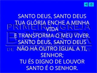 SANTO DEUS, SANTO DEUS
TUA GLÓRIA ENCHE A MINHA
VIDA
E TRANSFORMA O MEU VIVER.
SANTO DEUS, SANTO DEUS
NÃO HÁ OUTRO IGUAL A TI,
SENHOR;
TU ÉS DIGNO DE LOUVOR
SANTO É O SENHOR.
 