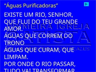 EXISTE UM RIO, SENHOR,
QUE FLUI DO TEU GRANDE
AMOR.
ÁGUAS QUE CORREM DO
TRONO
ÁGUAS QUE CURAM, QUE
LIMPAM.
POR ONDE O RIO PASSAR,
“Águas Purificadoras”
 