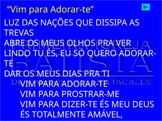 LUZ DAS NAÇÕES QUE DISSIPA AS
TREVAS
ABRE OS MEUS OLHOS PRA VER
LINDO TU ÉS, EU SÓ QUERO ADORAR-
TE
DAR OS MEUS DIAS PRA TI
VIM PARA ADORAR-TE
VIM PARA PROSTRAR-ME
VIM PARA DIZER-TE ÉS MEU DEUS
ÉS TOTALMENTE AMÁVEL,
“Vim para Adorar-te”
 