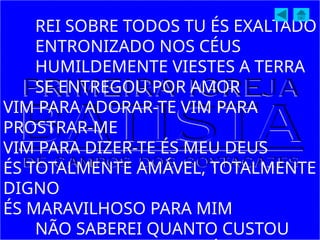REI SOBRE TODOS TU ÉS EXALTADO
ENTRONIZADO NOS CÉUS
HUMILDEMENTE VIESTES A TERRA
SE ENTREGOU POR AMOR
VIM PARA ADORAR-TE VIM PARA
PROSTRAR-ME
VIM PARA DIZER-TE ÉS MEU DEUS
ÉS TOTALMENTE AMÁVEL, TOTALMENTE
DIGNO
ÉS MARAVILHOSO PARA MIM
NÃO SABEREI QUANTO CUSTOU
 