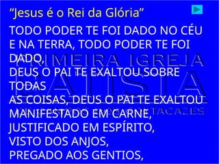 TODO PODER TE FOI DADO NO CÉU
E NA TERRA, TODO PODER TE FOI
DADO,
DEUS O PAI TE EXALTOU SOBRE
TODAS
AS COISAS, DEUS O PAI TE EXALTOU
MANIFESTADO EM CARNE,
JUSTIFICADO EM ESPÍRITO,
VISTO DOS ANJOS,
PREGADO AOS GENTIOS,
“Jesus é o Rei da Glória”
 