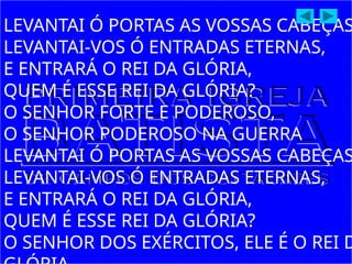 LEVANTAI Ó PORTAS AS VOSSAS CABEÇAS
LEVANTAI-VOS Ó ENTRADAS ETERNAS,
E ENTRARÁ O REI DA GLÓRIA,
QUEM É ESSE REI DA GLÓRIA?
O SENHOR FORTE E PODEROSO,
O SENHOR PODEROSO NA GUERRA
LEVANTAI Ó PORTAS AS VOSSAS CABEÇAS
LEVANTAI-VOS Ó ENTRADAS ETERNAS,
E ENTRARÁ O REI DA GLÓRIA,
QUEM É ESSE REI DA GLÓRIA?
O SENHOR DOS EXÉRCITOS, ELE É O REI D
 