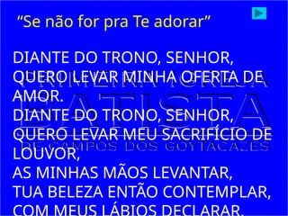 DIANTE DO TRONO, SENHOR,
QUERO LEVAR MINHA OFERTA DE
AMOR.
DIANTE DO TRONO, SENHOR,
QUERO LEVAR MEU SACRIFÍCIO DE
LOUVOR,
AS MINHAS MÃOS LEVANTAR,
TUA BELEZA ENTÃO CONTEMPLAR,
“Se não for pra Te adorar”
 