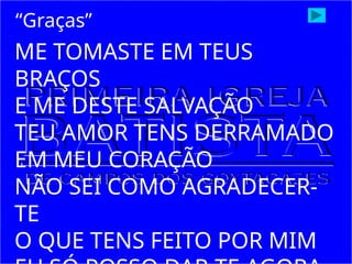 ME TOMASTE EM TEUS
BRAÇOS
E ME DESTE SALVAÇÃO
TEU AMOR TENS DERRAMADO
EM MEU CORAÇÃO
NÃO SEI COMO AGRADECER-
TE
O QUE TENS FEITO POR MIM
“Graças”
 