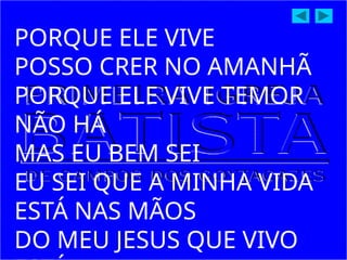 PORQUE ELE VIVE
POSSO CRER NO AMANHÃ
PORQUE ELE VIVE TEMOR
NÃO HÁ
MAS EU BEM SEI
EU SEI QUE A MINHA VIDA
ESTÁ NAS MÃOS
DO MEU JESUS QUE VIVO
 