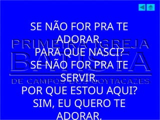 SE NÃO FOR PRA TE
ADORAR.
PARA QUE NASCI?
SE NÃO FOR PRA TE
SERVIR.
POR QUE ESTOU AQUI?
SIM, EU QUERO TE
ADORAR,
 
