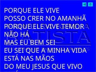 PORQUE ELE VIVE
POSSO CRER NO AMANHÃ
PORQUE ELE VIVE TEMOR
NÃO HÁ
MAS EU BEM SEI
EU SEI QUE A MINHA VIDA
ESTÁ NAS MÃOS
DO MEU JESUS QUE VIVO
 