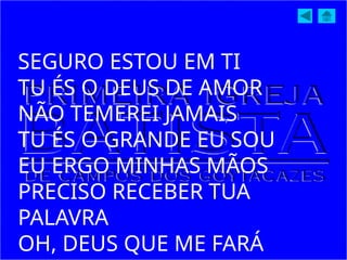 SEGURO ESTOU EM TI
TU ÉS O DEUS DE AMOR
NÃO TEMEREI JAMAIS
TU ÉS O GRANDE EU SOU
EU ERGO MINHAS MÃOS
PRECISO RECEBER TUA
PALAVRA
OH, DEUS QUE ME FARÁ
 