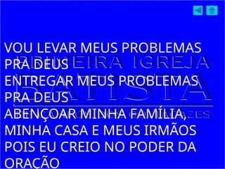 VOU LEVAR MEUS PROBLEMAS
PRA DEUS
ENTREGAR MEUS PROBLEMAS
PRA DEUS
ABENÇOAR MINHA FAMÍLIA,
MINHA CASA E MEUS IRMÃOS
POIS EU CREIO NO PODER DA
ORAÇÃO
 