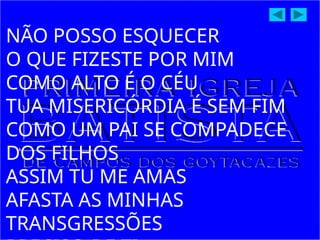 NÃO POSSO ESQUECER
O QUE FIZESTE POR MIM
COMO ALTO É O CÉU
TUA MISERICÓRDIA É SEM FIM
COMO UM PAI SE COMPADECE
DOS FILHOS
ASSIM TU ME AMAS
AFASTA AS MINHAS
TRANSGRESSÕES
 