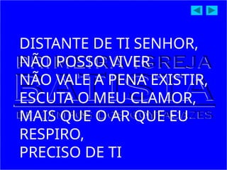 DISTANTE DE TI SENHOR,
NÃO POSSO VIVER
NÃO VALE A PENA EXISTIR,
ESCUTA O MEU CLAMOR,
MAIS QUE O AR QUE EU
RESPIRO,
PRECISO DE TI
 