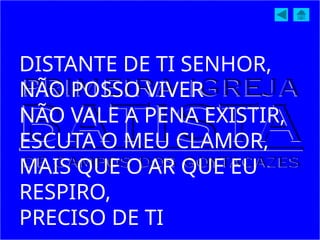 DISTANTE DE TI SENHOR,
NÃO POSSO VIVER
NÃO VALE A PENA EXISTIR,
ESCUTA O MEU CLAMOR,
MAIS QUE O AR QUE EU
RESPIRO,
PRECISO DE TI
 