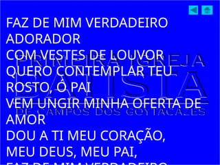 FAZ DE MIM VERDADEIRO
ADORADOR
COM VESTES DE LOUVOR
QUERO CONTEMPLAR TEU
ROSTO, Ó PAI
VEM UNGIR MINHA OFERTA DE
AMOR
DOU A TI MEU CORAÇÃO,
MEU DEUS, MEU PAI,
 