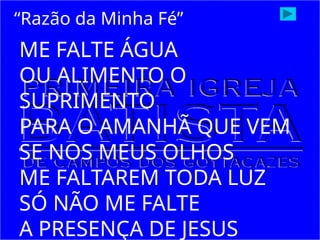 ME FALTE ÁGUA
OU ALIMENTO O
SUPRIMENTO
PARA O AMANHÃ QUE VEM
SE NOS MEUS OLHOS
ME FALTAREM TODA LUZ
SÓ NÃO ME FALTE
A PRESENÇA DE JESUS
“Razão da Minha Fé”
 