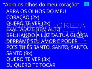 ABRA OS OLHOS DO MEU
CORAÇÃO (2x)
QUERO TE VER (2x)
EXALTADO E BEM ALTO
BRILHANDO A LUZ DA TUA GLÓRIA
DERRAME SEU AMOR E PODER
POIS TU ÉS SANTO, SANTO, SANTO.
SANTO (9x)
QUERO TE VER (3x)
EU QUERO TE TOCAR
“Abra os olhos do meu coração”
 