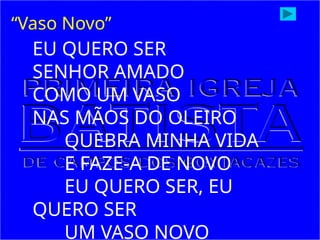 EU QUERO SER
SENHOR AMADO
COMO UM VASO
NAS MÃOS DO OLEIRO
QUEBRA MINHA VIDA
E FAZE-A DE NOVO
EU QUERO SER, EU
QUERO SER
UM VASO NOVO
“Vaso Novo”
 