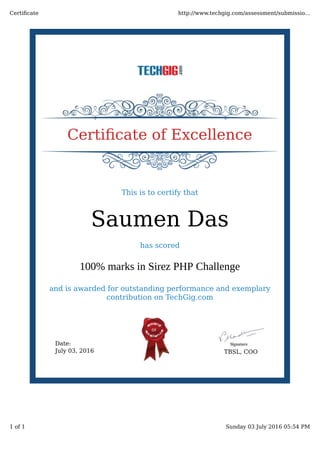 Date:
July 03, 2016 TBSL, COO
Certiﬁcate of Excellence
This is to certify that
Saumen Das
has scored
100% marks in Sirez PHP Challenge
and is awarded for outstanding performance and exemplary
contribution on TechGig.com
Certiﬁcate http://www.techgig.com/assessment/submissio...
1 of 1 Sunday 03 July 2016 05:54 PM
 