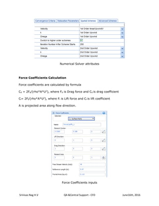 Srinivas Nag H.V QA &Central Support - CFD June16th, 2016
Numerical Solver attributes
Force Coefficients Calculation
Force coefficients are calculated by formula
Cd = 2Fd/(rho*A*U2
), where Fd is Drag force and Cd is drag coefficient
Cl= 2Fl/(rho*A*U2
), where Fl is Lift force and Cl is lift coefficient
A is projected area along flow direction.
Force Coefficients inputs
 