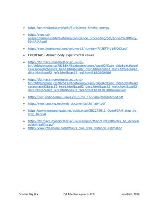 Srinivas Nag H.V QA &Central Support - CFD June16th, 2016
 https://en.wikipedia.org/wiki/Turbulence_kinetic_energy
 http://www.cd-
adapco.com/sites/default/files/conference_proceeding/pdf/Ahmed%20Body-
50thAIAA.pdf
 http://www.ijettjournal.org/volume-18/number-7/IJETT-V18P262.pdf
 ERCOFTAC - Ahmed Body experimental values
 http://cfd.mace.manchester.ac.uk/cgi-
bin/cfddb/prpage.cgi?82&EXP&database/cases/case82/Case_data&database/
cases/case82&cas82_head.html&cas82_desc.html&cas82_meth.html&cas82_
data.html&cas82_refs.html&cas82_rsol.html&1&0&0&0&0
 http://cfd.mace.manchester.ac.uk/cgi-
bin/cfddb/prpage.cgi?82&EXP&database/cases/case82/Case_data&database/
cases/case82&cas82_head.html&cas82_desc.html&cas82_meth.html&cas82_
data.html&cas82_refs.html&cas82_rsol.html&1&1&1&1&0&unknown
 http://user.engineering.uiowa.edu/~me_160/lab/cfdefdahmed.pdf
 http://www.taoxing.net/web_documents/cfd_lab4.pdf
 https://www.researchgate.net/publication/282272911_OpenFOAM_step_by_
step_tutorial
 http://cfd.mace.manchester.ac.uk/twiki/pub/Main/TimCraftNotes_All_Access/
advtm-wallfns.pdf
 http://www.cfd-online.com/Wiki/Y_plus_wall_distance_estimation
 