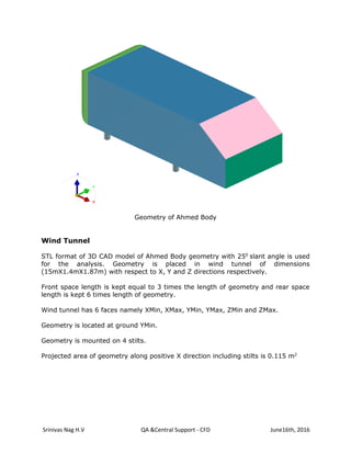 Srinivas Nag H.V QA &Central Support - CFD June16th, 2016
Geometry of Ahmed Body
Wind Tunnel
STL format of 3D CAD model of Ahmed Body geometry with 250
slant angle is used
for the analysis. Geometry is placed in wind tunnel of dimensions
(15mX1.4mX1.87m) with respect to X, Y and Z directions respectively.
Front space length is kept equal to 3 times the length of geometry and rear space
length is kept 6 times length of geometry.
Wind tunnel has 6 faces namely XMin, XMax, YMin, YMax, ZMin and ZMax.
Geometry is located at ground YMin.
Geometry is mounted on 4 stilts.
Projected area of geometry along positive X direction including stilts is 0.115 m2
 