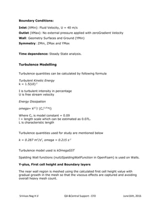 Srinivas Nag H.V QA &Central Support - CFD June16th, 2016
Boundary Conditions:
Inlet (XMin): Fluid Velocity, U = 40 m/s
Outlet (XMax): No external pressure applied with zeroGradient Velocity
Wall: Geometry Surfaces and Ground (YMin)
Symmetry: ZMin, ZMax and YMax
Time dependence: Steady State analysis.
Turbulence Modelling
Turbulence quantities can be calculated by following formula
Turbulent Kinetic Energy
k = 1.5(UI) 2
I is turbulent intensity in percentage
U is free stream velocity
Energy Dissipation
omega= k0.5
/ (Cu
0.25
*l)
Where Cu is model constant = 0.09
l = length scale which can be estimated as 0.07L.
L is characteristic length
Turbulence quantities used for study are mentioned below
k = 0.287 m2
/s2
, omega = 0.215 s-1
Turbulence model used is kOmegaSST
Spalding Wall functions (nutUSpaldingWallFunction in OpenFoam) is used on Walls.
Y-plus, First cell height and Boundary layers
The near wall region is meshed using the calculated first cell height value with
gradual growth in the mesh so that the viscous effects are captured and avoiding
overall heavy mesh count.
 