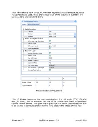 Srinivas Nag H.V QA &Central Support - CFD June16th, 2016
Yplus value should be in range 30-300 when Reynolds Average Stress turbulence
(RAS) models are used. There are various Yplus online calculators available. We
have used the one from CFD Online
Mesh definition in Visual CFD
YPlus of 50 was chosen for this study and obtained first cell height (FCH) of 0.478
mm (~0.5mm). This is minimum cell size to be created near walls to accurately
capture viscous effects. This given initial guess for user about the smallest cell size
to be created in computational domain to fairly capture the effects of fluid flow.
 