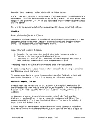 Srinivas Nag H.V QA &Central Support - CFD June16th, 2016
Boundary layer thickness can be calculated from below formula
δ = x*0.382/Rex
0.2
, where x is the distance in downstream where turbulent boundary
layer starts. Transition to turbulence will be at Re = 10*105
. We have taken total
length of the geometry L = 1.044m and calculated total boundary layer thickness
equal to 15mm.
So, in order to capture turbulent flow accurately, FCH should be within δ=15mm.
Meshing
Base cell size (bsc) is set to 100mm.
‘blockMesh’ utility of OpenFOAM will create a structured hexahedral grid of 100 mm
(bsc) throughout wind tunnel. Output of blockMesh is input to ‘snappyHexMesh’
utility. This creates unstructured polyhedral meshes.
snappyHexMesh works in 3 stages.
1. Snapping: In this stage, fluid mesh is attached to geometry surfaces.
2. Castellation: In this stage, grid refinement occurs.
3. Layer addition: Snapped and Castellated mesh will be projected outwards
from geometry and boundary layers are created near walls.
Total drag force is the summation of Pressure force and Viscous force.
To capture drag due to viscous forces, we have to resolve by creating fine meshes
and boundary layers near walls.
To capture drag due to pressure forces, we have to refine fluid cells in front and
rear part of the geometry. This is done by creating refinement regions
Boundary layers creation
Surface mesh size on walls are set to 3.125mm. FCH in OpenFOAM is based on
surface mesh size. With relative mesh size on, FCH is set to 0.08. This means the
first cell height will be equal to 0.08*3.125 = 0.25mm. Final layer thickness is
1.85mm
12 boundary layers are created with expansion ratio of 1.2. Total boundary
thickness is calculated from geometry progression and equal to 9.89mm. This
covers around 66% of total boundary layer thickness. This should be sufficient to
capture near wall viscous effects.
Another important parameter in creating boundary layers correctly is final layer
ratio which is equal to final layer thickness/surface cell size. This ratio is equal to
 
