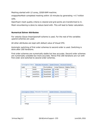Srinivas Nag H.V QA &Central Support - CFD June16th, 2016
Meshing started with 12 cores, 32GB RAM machine.
snappyHexMesh completed meshing within 10 minutes by generating ~4.7 million
cells.
OpenFoam mesh quality criteria is cleared and grid points are transformed to m.
Mesh renumbering is done to reduce band with. This will lead to faster calculation.
Numerical Solver Attributes
For velocity Gauss linearUpwindV scheme is used. For the rest of the variables
upwind schemes are used.
All other attributes are kept with default value of Visual CFD.
Automatic switching of first order schemes to second order is used. Switching is
done after 200 iterations.
First order schemes are numerically stable but less accurate. Second order schemes
are numerically unstable but more accurate. Hence first 200 iterations are run with
first order and switched to second order schemes.
 
