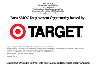 Please Join us on
Thursday, June 30th 2016 from
12:00 – 2:00 PM in
The Career Center, located on the Second Floor
Of our main office building at 7 Bishop Street in
Framingham, MA 01702
For a SMOC Employment Opportunity hosted by:
- Target is looking to hire Fast, Fun, and Friendly providers of Amazing customer service
- Available positions: 25 Sales Floor team members, 20 Overnight Logistics Team Members, 2 2Electronics TMs, 2 Starbucks TMs (All Seasonal)
- Available shifts: All available shifts are part-time, rotating schedule, nights/weekends
- Starting pay - $12.00 is the starting rate, Overnight is $13.00 with a $1.00 differential
- Benefits available - 10% Team Member discount
- All training provided
- Minimum age: 16
Please Come ‘Dressed to Impress’ with your Resume and References Readily Available!
 