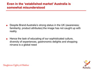 Even in the ‘established market’ Australia is
somewhat misunderstood
 Despite Brand Australia’s strong status in the UK (awareness;
familiarity; product attributes) the image has not caught up with
reality.
 Hence the task of educating of our sophisticated culture,
diversity of experiences, gastronomic delights and shopping
nirvana is a global need
 