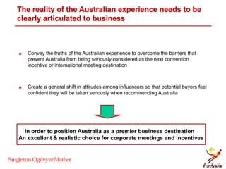 The reality of the Australian experience needs to be
clearly articulated to business
 Convey the truths of the Australian experience to overcome the barriers that
prevent Australia from being seriously considered as the next convention
incentive or international meeting destination
 Create a general shift in attitudes among influencers so that potential buyers feel
confident they will be taken seriously when recommending Australia
In order to position Australia as a premier business destination
An excellent & realistic choice for corporate meetings and incentives
 