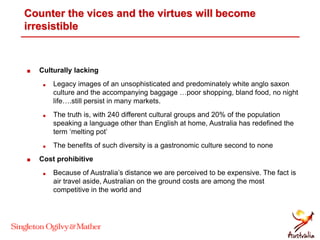 Counter the vices and the virtues will become
irresistible
 Culturally lacking
 Legacy images of an unsophisticated and predominately white anglo saxon
culture and the accompanying baggage …poor shopping, bland food, no night
life….still persist in many markets.
 The truth is, with 240 different cultural groups and 20% of the population
speaking a language other than English at home, Australia has redefined the
term ‘melting pot’
 The benefits of such diversity is a gastronomic culture second to none
 Cost prohibitive
 Because of Australia’s distance we are perceived to be expensive. The fact is
air travel aside, Australian on the ground costs are among the most
competitive in the world and
 