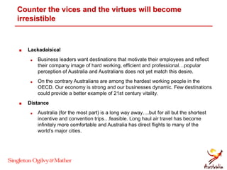 Counter the vices and the virtues will become
irresistible
 Lackadaisical
 Business leaders want destinations that motivate their employees and reflect
their company image of hard working, efficient and professional…popular
perception of Australia and Australians does not yet match this desire.
 On the contrary Australians are among the hardest working people in the
OECD. Our economy is strong and our businesses dynamic. Few destinations
could provide a better example of 21st century vitality.
 Distance
 Australia (for the most part) is a long way away….but for all but the shortest
incentive and convention trips…feasible. Long haul air travel has become
infinitely more comfortable and Australia has direct flights to many of the
world’s major cities.
 