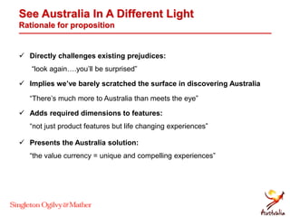 See Australia In A Different Light
Rationale for proposition
 Directly challenges existing prejudices:
“look again….you’ll be surprised”
 Implies we’ve barely scratched the surface in discovering Australia
“There’s much more to Australia than meets the eye”
 Adds required dimensions to features:
“not just product features but life changing experiences”
 Presents the Australia solution:
“the value currency = unique and compelling experiences”
 