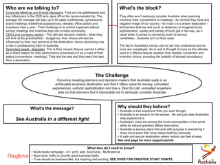 What's the block?
They often won’t seriously consider Australia when planning
incentive trips, conventions or meetings - its not that they have any
negative image of our country - for most it is a dream destination -
but barriers that are real (such as distance) or imagined (cost,
sophistication, quality and variety of food) get in the way -as a
result when it comes to narrowing down to serious
candidates…Australia isn’t on their radar
The fact is Australia’s virtues are not yet fully understood and its
vices are overplayed. As or and is thought of more as the ulitmate
once in a lifteime leisure vacation than realistic convention and
incentive choice providing the breadth of tailored consultancy
Who are we talking to?
Corporate Meetings and Events Managers. They are the gatekeepers and
key influencers to the CEO who signs off on the recommended trip. The
average US manager will plan up to 50 sales conferences, symposiums,
board meetings, tradeshow appearances, retreats, office parties and
incentives trips a year . Their challenge is to control expenses without
turning meetings and incentive trips into a mere commodity.
CEOs and company owners - The ultimate decision makers - while they
will look at the practicalities - budget etc; their choice will also be
influenced by their own opinions of the destination, hence advertising has
a role in predisposing them to Australia.
Secondary target - delegates. This is their reward; they’ve earned it either
as a direct reward for their performance (incentives) or as a mark of their
status (conventions, meetings). They are the best and they want the best
from a destination.
What else do I need to know?
• Multi-media campaign - tv?, print, web, brochures. Multinational
• Must drive traffic to provide good business leads
• Tone should be business-like, but inspiring and exciting. SEE OVER FOR CREATIVE START POINTS
What’s the message?
See Australia in a different light
Why should they believe?
• Australia is less expensive than you ever thought
• Australia is an assault on the senses, No one just sees Australian
they experience it.
• Australia’s cities are among the most cosmopolitan in the world;
while its natural grandeur defies description.
• Australia is serious place that acts with purpose in everything it
does; but a place that never takes itself too seriously.
• A safe and secure destination where visitors can feel at ease
See next page for more support points
The Challenge
Convince meeting planners and decision makers that Australia really is an
achievable business destination and that it offers value for money, unrivalled
experiences, cultural sophistication and has a ‘Zest for Life’ unrivalled anywhere
else so that planners find it impossible not to seriously consider Australia
 