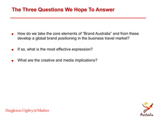 The Three Questions We Hope To Answer
 How do we take the core elements of “Brand Australia” and from these
develop a global brand positioning in the business travel market?
 If so, what is the most effective expression?
 What are the creative and media implications?
 