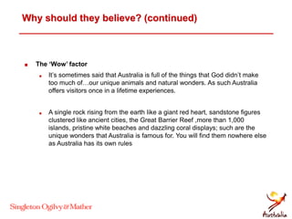 Why should they believe? (continued)
 The ‘Wow’ factor
 It’s sometimes said that Australia is full of the things that God didn’t make
too much of…our unique animals and natural wonders. As such Australia
offers visitors once in a lifetime experiences.
 A single rock rising from the earth like a giant red heart, sandstone figures
clustered like ancient cities, the Great Barrier Reef ,more than 1,000
islands, pristine white beaches and dazzling coral displays; such are the
unique wonders that Australia is famous for. You will find them nowhere else
as Australia has its own rules
 