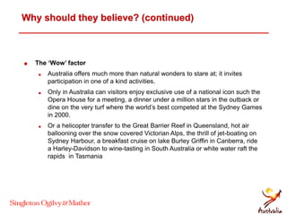 Why should they believe? (continued)
 The ‘Wow’ factor
 Australia offers much more than natural wonders to stare at; it invites
participation in one of a kind activities.
 Only in Australia can visitors enjoy exclusive use of a national icon such the
Opera House for a meeting, a dinner under a million stars in the outback or
dine on the very turf where the world’s best competed at the Sydney Games
in 2000.
 Or a helicopter transfer to the Great Barrier Reef in Queensland, hot air
ballooning over the snow covered Victorian Alps, the thrill of jet-boating on
Sydney Harbour, a breakfast cruise on lake Burley Griffin in Canberra, ride
a Harley-Davidson to wine-tasting in South Australia or white water raft the
rapids in Tasmania
 